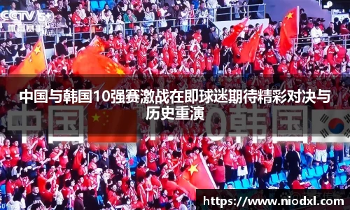 中国与韩国10强赛激战在即球迷期待精彩对决与历史重演